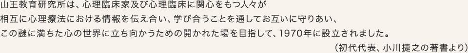 山王教育研究所は、心理臨床家及び心理臨床に関心をもつ人々が相互に心理療法における情報を伝え合い、学び合うことを通してお互いに守りあい、この謎に満ちた心の世界に立ち向かうための開かれた場を目指して、1970年に設立されました。（初代代表、小川捷之の著書より）